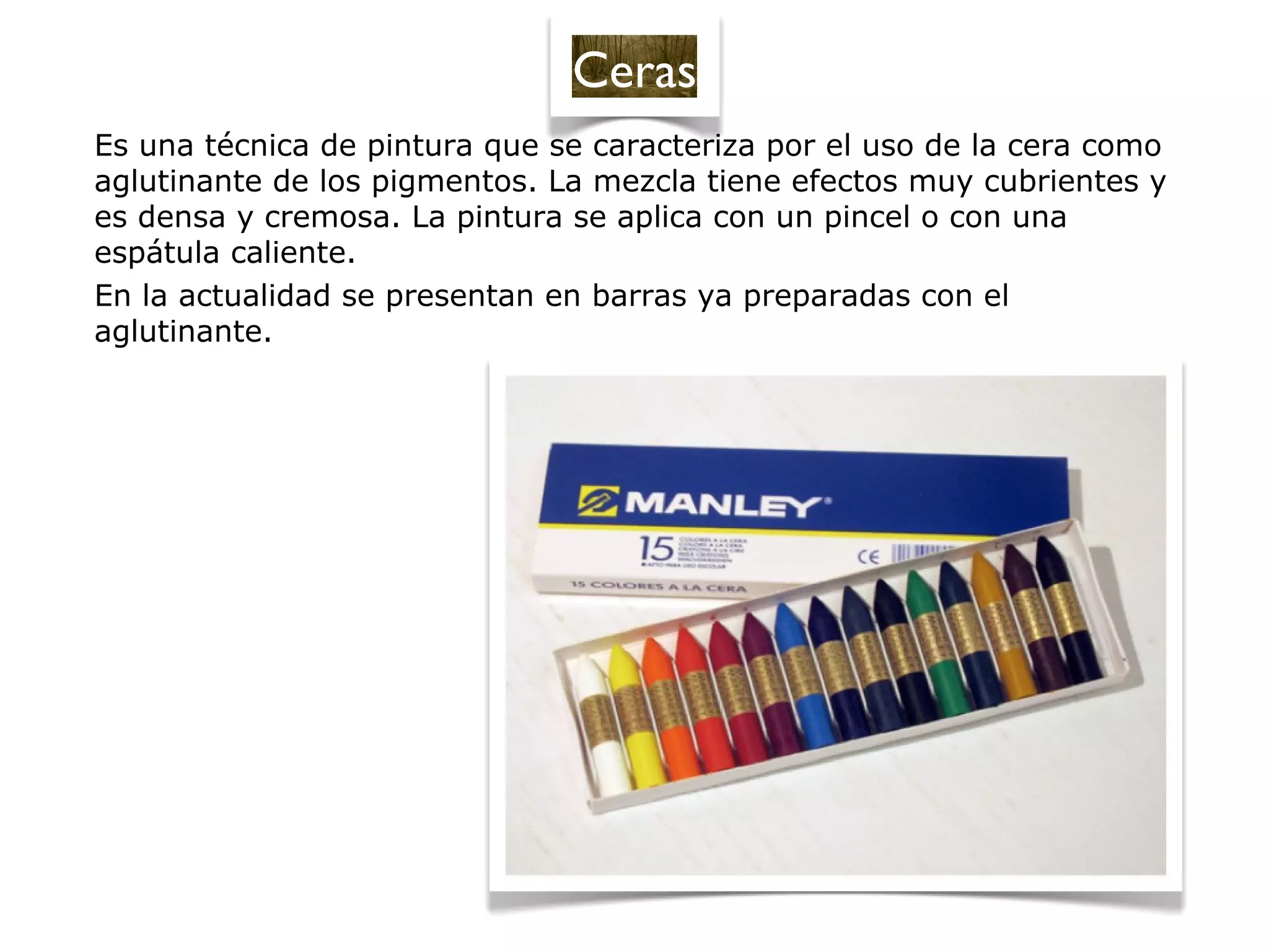 Es una técnica de pintura que se caracteriza por el uso de la cera como
aglutinante de los pigmentos. La mezcla tiene efectos muy cubrientes y
es densa y cremosa. La pintura se aplica con un pincel o con una
espátula caliente.
En la actualidad se presentan en barras ya preparadas con el
aglutinante.
Ceras
 