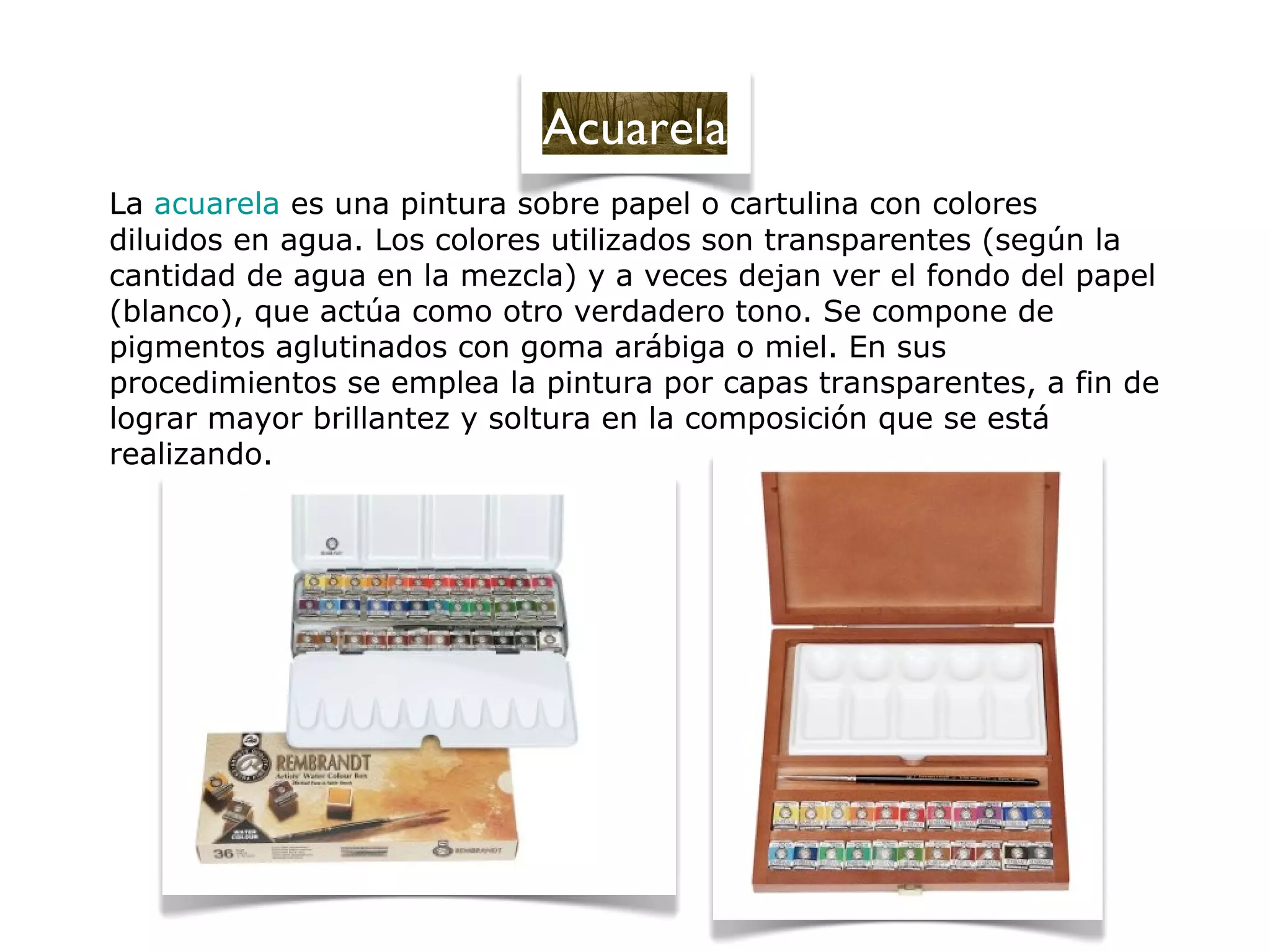 La acuarela es una pintura sobre papel o cartulina con colores
diluidos en agua. Los colores utilizados son transparentes (según la
cantidad de agua en la mezcla) y a veces dejan ver el fondo del papel
(blanco), que actúa como otro verdadero tono. Se compone de
pigmentos aglutinados con goma arábiga o miel. En sus
procedimientos se emplea la pintura por capas transparentes, a fin de
lograr mayor brillantez y soltura en la composición que se está
realizando.
Acuarela
 