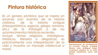 Pintura histórica
Es un genero pictórico que se inspira en
escenas con eventos de la historia
cristiana, de la historia antigua
(mesopotámica, egipcia, griega, romana,
etc.) de la mitología o de los
acontecimientos históricos recientes
Incluye temas religiosos, mitológicos,
históricos, literarios o alegóricos, es
prácticamente una interpretación de la
vida y muestra un mensaje intelectual o
moral.
Representación de san Bartolomé
en el Juicio Final de la Capilla
Sixtina, obra de Miguel Ángel.
La piel que sostiene en la mano
permite identificarlo como este
santo.
 