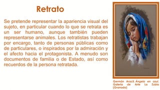 Retrato
Se pretende representar la apariencia visual del
sujeto, en particular cuando lo que se retrata es
un ser humano, aunque también pueden
representarse animales. Los retratistas trabajan
por encargo, tanto de personas públicas como
de particulares, o inspirados por la admiración y
el afecto hacia el protagonista. A menudo son
documentos de familia o de Estado, así como
recuerdos de la persona retratada.
Germán Aracil, Ángela en azul,
Galería de Arte La Zubia
(Granada)
 
