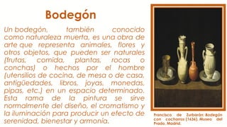 Bodegón
Un bodegón, también conocido
como naturaleza muerta, es una obra de
arte que representa animales, flores y
otros objetos, que pueden ser naturales
(frutas, comida, plantas, rocas o
conchas) o hechos por el hombre
(utensilios de cocina, de mesa o de casa,
antigüedades, libros, joyas, monedas,
pipas, etc.) en un espacio determinado.
Esta rama de la pintura se sirve
normalmente del diseño, el cromatismo y
la iluminación para producir un efecto de
serenidad, bienestar y armonía.
Francisco de Zurbarán: Bodegón
con cacharros (1636). Museo del
Prado, Madrid.
 