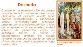 Desnudo
Consiste en la representación del cuerpo
humano desnudo, aunque se suele asociar
al erotismo, el desnudo puede tener
diversas interpretaciones y significados,
desde la mitología hasta la religión,
pasando por el estudio anatómico, o bien
como representación de la belleza e ideal
estético de perfección, como en
la Antigua Grecia. El estudio y
representación artística del cuerpo
humano ha sido una constante en toda la
historia del arte, desde la prehistoria hasta
nuestros días.
El Juicio de Paris (1904) de Enrique
Simonet.
 