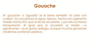 Gouache
Al  gouache  o "aguada" se le llama también "el color con
cuerpo". Es una pintura al agua, opaca, hecha con pigmento
molido menos fino que el de las acuarelas, y por ello es menos
transparente. Al igual que la acuarela, su medio —o
aglutinante— es la goma arábiga, aunque muchos gouaches
modernos contienen plástico.
 