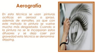 Aerografía
En esta técnica se usan  pinturas
acrílicas  en  aerosol  o sprays,
además de esmaltes, ya que con
este método la pintura se vuelve
mucho más desgastada. Cuando a
la pintura no se le incorporan estos
difusores y se deja caer por
gravedad esta técnica se denomina 
dripping.
 