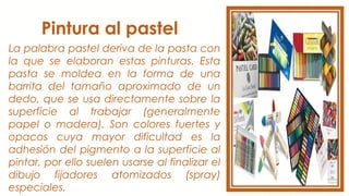 Pintura al pastel
La palabra pastel deriva de la pasta con
la que se elaboran estas pinturas. Esta
pasta se moldea en la forma de una
barrita del tamaño aproximado de un
dedo, que se usa directamente sobre la
superficie al trabajar (generalmente
papel o madera). Son colores fuertes y
opacos cuya mayor dificultad es la
adhesión del pigmento a la superficie al
pintar, por ello suelen usarse al finalizar el
dibujo fijadores atomizados (spray)
especiales.
 