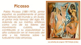 Picasso
Pablo Picasso (1881-1973), pintor
español, es posiblemente el pintor
más famoso del mundo y, sin duda,
el pintor más famoso del siglo XX.
Además de sus méritos artísticos
como uno de los líderes del
movimiento cubista, han
contribuido a su popularidad su
alta cotización en el mercado del
arte y las historias sobre su
turbulenta vida amorosa.
Las señoritas de avignon 1907 Pintado al óleo
 