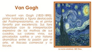 Van Gogh
Vincent van Gogh (1853-1890),
pintor holandés y figura destacada
del Postimpresionismo, es el pintor
favorito por excelencia. Sus fans
simpatizan con la interpretación
expresiva de los motivos de sus
cuadros, sus colores vivos, sus
pinceladas sueltas y una historia
dramática entre la pasión por el
arte, el fracaso comercial y la
locura.
La noche estrellada 1889 Óleo.
 