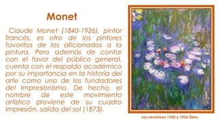 Monet
Claude Monet (1840-1926), pintor
francés, es otro de los pintores
favoritos de los aficionados a la
pintura. Pero además de contar
con el favor del público general,
cuenta con el respaldo académico
por su importancia en la historia del
arte como uno de los fundadores
del Impresionismo. De hecho, el
nombre de este movimiento
artístico proviene de su cuadro
Impresión, salida del sol (1873).
Los nenúfares 1920 y 1926 Óleo.
 