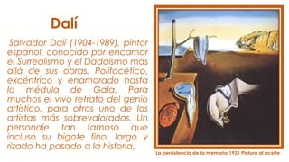Dalí
Salvador Dalí (1904-1989), pintor
español, conocido por encarnar
el Surrealismo y el Dadaísmo más
allá de sus obras. Polifacético,
excéntrico y enamorado hasta
la médula de Gala. Para
muchos el vivo retrato del genio
artístico, para otros uno de los
artistas más sobrevalorados. Un
personaje tan famoso que
incluso su bigote fino, largo y
rizado ha pasado a la historia.
La persistencia de la memoria 1931 Pintura al aceite
 
