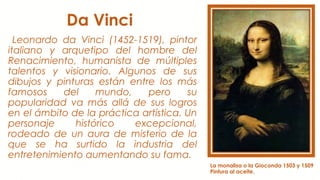 Da Vinci
Leonardo da Vinci (1452-1519), pintor
italiano y arquetipo del hombre del
Renacimiento, humanista de múltiples
talentos y visionario. Algunos de sus
dibujos y pinturas están entre los más
famosos del mundo, pero su
popularidad va más allá de sus logros
en el ámbito de la práctica artística. Un
personaje histórico excepcional,
rodeado de un aura de misterio de la
que se ha surtido la industria del
entretenimiento aumentando su fama.
La monalisa o la Gioconda 1503 y 1509
Pintura al aceite.
 