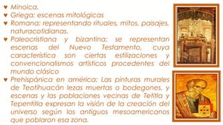 ♥ Minoica.
♥ Griega: escenas mitológicas
♥ Romana: representando rituales, mitos, paisajes,
naturacotidianas.
♥ Paleocristiana y bizantina: se representan
escenas del Nuevo Testamento, cuya
característica son ciertas estilizaciones y
convencionalismos artísticos procedentes del
mundo clásico
♥ Prehispánica en américa: Las pinturas murales
de Teotihuacán lezas muertas o bodegones, y
escenas y las poblaciones vecinas de Tetitla y
Tepentitla expresan la visión de la creación del
universo según los antiguos mesoamericanos
que poblaron esa zona.
 