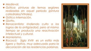 ♥ Medieval.
♥ Gótica: pinturas de temas seglares
realizadas en aquel periodo (pintura
catedrales/Vitrales).
♥ Gótico internación.
♥ Giotto.
♥ Renacentista: rindiendo culto a los
logros de la antigüedad, pero al mismo
tiempo se producía una reactivación
intelectual y cultural.
♥ Manierismo.
♥ Rococó: Siglo XVIII  es un estilo más
ligero y festivo, muy adecuado para la
decoración de las residencias parisinas.
 