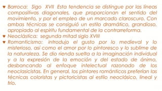 ♥ Barroca: Sigo XVII  Esta tendencia se distingue por las líneas
compositivas diagonales, que proporcionan el sentido del
movimiento, y por el empleo de un marcado claroscuro. Con
ambas técnicas se consiguió un estilo dramático, grandioso,
apropiado al espíritu fundamental de la contrarreforma.
♥ Neoclástica: segunda mitad siglo XVIII
♥ Romanticismo:  introdujo el gusto por lo medieval y lo
misterioso, así como el amor por lo pintoresco y lo sublime de
la naturaleza. Se dio rienda suelta a la imaginación individual
y a la expresión de la emoción y del estado de ánimo,
desbancando al enfoque intelectual razonado de los
neoclasicistas. En general, los pintores románticos preferían las
técnicas coloristas y pictoricistas al estilo neoclásico, lineal y
frío.
 