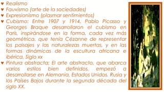 ♥ Realismo
♥ Fauvismo (arte de la sociedades)
♥ Expresionismo (plasmar sentimientos)
♥ Cubismo: Entre 1907 y 1914, Pablo Picasso y
Georges Braque desarrollaron el cubismo en
París, inspirándose en la forma, cada vez más
geométrica, que tenía Cézanne de representar
los paisajes y las naturalezas muertas, y en las
formas dinámicas de la escultura africana e
ibérica. Siglo xx
♥ Pintura abstracta: El arte abstracto, que abarca
varios estilos bien definidos, empezó a
desarrollarse en Alemania, Estados Unidos, Rusia y
los Países Bajos durante la segunda década del
siglo XX.
 