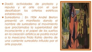 ♥ Dadá: actividades de protesta y
repulsa y el arte con el que
desafiaban los criterios estéticos
establecidos.
♥ Surrealismo : En 1924 André Breton
presentó un manifiesto dando el
nombre de surrealismo al movimiento
que proclamaba la superioridad del
inconsciente y el papel de los sueños
en la creación artística.se podría incluir
a la mexicana Frida Kahlo dentro de
una corriente surrealista influida por el
arte popular.
 
