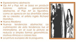♥ Expresionismo abstracto
♥ Op Art y Pop Art: se basa en producir
ilusiones ópticas generalmente
abstractas, el Pop Art es figurativo,
como se aprecia en las divertidas obras
de su creador, el artista inglés Richard
Hamilton.
♥ Nuevo Realismo
♥ Nuevas tendencias abstractas: La
culminación de esta tendencia fue el
minimalismo, en el cual la pintura se
reducía a simples formas geométricas,
motivos rítmicos o colores lisos
♥ La pintura europea de la posguerra.
 