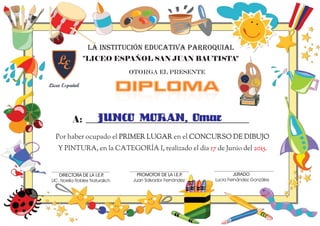 DIPLOMADIPLOMA
A:
LA INSTITUCIÓN EDUCATIVA PARROQUIAL
"LICEO ESPAÑOL SAN JUAN BAUTISTA"
OTORGA EL PRESENTE
JUNCO MORAN, Omar
Por haber ocupado el en el
Y PINTURA, en la CATEGORÍA I, realizado el día de Junio del
PRIMER LUGAR CONCURSO DE DIBUJO
17 2015.
PRIMER
PUESTO
Juan Salvador Fernández
PROMOTOR DE LA I.E.P.
LIC. Noelia Robles Naturalich
DIRECTORA DE LA I.E.P.
Lucia Fernández Gonzáles
JURADO
 