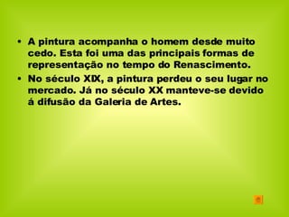 A pintura acompanha o homem desde muito cedo. Esta foi uma das principais formas de representação no tempo do Renascimento. No século XIX, a pintura perdeu o seu lugar no mercado. Já no século XX manteve-se devido á difusão da Galeria de Artes. 