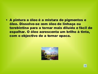 A pintura a óleo é a mistura de pigmentos e óleo. Dissolve-se com óleo de linhaça ou terebintina para a tornar mais diluída e fácil de espalhar. O óleo acrescenta um brilho à tinta, com o objectivo de a tornar opaca. 