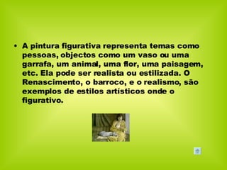 A pintura figurativa representa temas como pessoas, objectos como um vaso ou uma garrafa, um animal, uma flor, uma paisagem, etc. Ela pode ser realista ou estilizada. O Renascimento, o barroco, e o realismo, são exemplos de estilos artísticos onde o figurativo.  