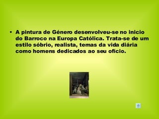 A pintura de Género desenvolveu-se no inicio do Barroco na Europa Católica. Trata-se de um estilo sóbrio, realista, temas da vida diária como homens dedicados ao seu ofício. 