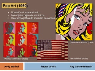 Pop Art (1960)
• Oposición al arte abstracto.
• Los objetos dejan de ser únicos.
• Valor iconográfico de sociedad de consumo.
“Girl with Hair Ribbon” (1965)
Andy Warhol Jasper Jonhs Roy Lischettenstein
“Warhol, Self-Portrait” (1966) “Tres banderas” (1958)
 