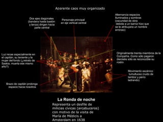 Claseshistoria Historia del Arte © 2006 Guillermo Méndez Zapata “ La Ronda de noche Movimiento escénico tumultuoso (ruido de tambor y perro ladrando) Originalmente treinta miembros de la Compañía. Como sólo pagaron dieciséis sólo es reconocible su rostro Aparente caos muy organizado ) Personaje principal en eje vertical central Dos ejes diagonales (bandera hasta bastón y lanza) dirigen hacia parte central Alternancia espacios Iluminados y sombras (oscuridad de obra  debida a un barniz hizo que se le atribuyera un nombre erróneo) Brazo de capitán prolonga espacio hacia nosotros Luz recae especialmente en el capitán, su teniente y la mujer del fondo (¿retrato de Saskia, muerta ese mismo año?) Representa un desfile de milicias cívicas (arcabuceros) con motivo de la visita de María de Médicis a Amsterdam en 1638 