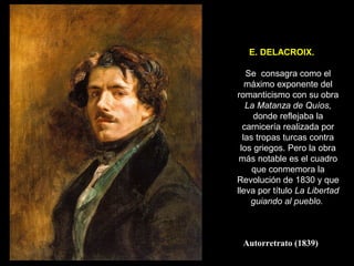 E. DELACROIX.

    Se consagra como el
    máximo exponente del
romanticismo con su obra
    La Matanza de Quíos,
      donde reflejaba la
   carnicería realizada por
   las tropas turcas contra
  los griegos. Pero la obra
 más notable es el cuadro
      que conmemora la
Revolución de 1830 y que
lleva por título La Libertad
     guiando al pueblo.



 Autorretrato (1839)
 