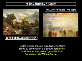 EL ROMANTICISMO INGLÉS

                                      WILLIAM TURNER ( 1775-1851)




JOHN CONSTABLE (1776-1837)


           En los últimos años del siglo XVIII, Inglaterra
          aporta su contribución a la pintura del paisaje
            romántico a través de las figuras de John
                Constable y de William Turner.
 