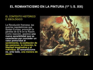 EL ROMANTICISMO EN LA PINTURA (1ª ½ S. XIX)


EL CONTEXTO HISTÓRICO
E IDEOLÓGICO

La Revolución francesa, las
guerras napoleónicas que
azotan Europa, provocan la
pérdida de la fe en la Razón.
Como reacción, aparece una
nueva sensibilidad que se
caracteriza por conceder un
valor primordial al
sentimiento, la exaltación de
las pasiones, la intuición, la
libertad imaginativa y al
individuo. El romanticismo
es, ante todo, una manera de
sentir.
 