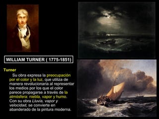 WILLIAM TURNER ( 1775-1851)

Turner
     Su obra expresa la preocupación
   por el color y la luz, que utiliza de
   manera revolucionaria al representar
   los medios por los que el color
   parece propagarse a través de la
   atmósfera: niebla, vapor y humo.
   Con su obra Lluvia, vapor y
   velocidad, se convierte en
   abanderado de la pintura moderna.
 