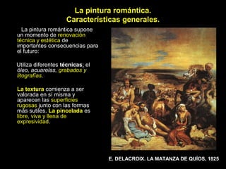 La pintura romántica.
                     Características generales.
  La pintura romántica supone
un momento de renovación
técnica y estética de
importantes consecuencias para
el futuro:

Utiliza diferentes técnicas; el
óleo, acuarelas, grabados y
litografías.

La textura comienza a ser
valorada en sí misma y
aparecen las superficies
rugosas junto con las formas
más sutiles. La pincelada es
libre, viva y llena de
expresividad.




                                  E. DELACROIX. LA MATANZA DE QUÍOS, 1825
 