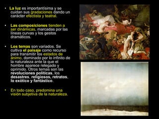• La luz es importantísima y se
  cuidan sus gradaciones dando un
  carácter efectista y teatral.

•   Las composiciones tienden a
    ser dinámicas, marcadas por las
    líneas curvas y los gestos
    dramáticos.

•   Los temas son variados. Se
    cultiva el paisaje como recurso
    para transmitir los estados de
    ánimo, dominado por lo infinito de
    la naturaleza ante la que el
    hombre aparece relegado y
    oprimido. Otros temas son las
    revoluciones políticas, los
    desastres, religiosos, retratos,
    lo exótico y fantástico.

•   En todo caso, predomina una
    visión subjetiva de la naturaleza.
 