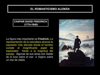 EL ROMANTICISMO ALEMÁN



       CASPAR DAVID FRIEDRICH
             (1774-1840)




La figura más importante es Friedrich. La
representación de la naturaleza alcanza la
expresión más elevada donde el hombre
cumple el insignificante papel de
espectador frente a la magnitud del
paisaje. Algunas de sus obras son Salida
de la luna sobre el mar o Viajero sobre
un mar de niebla.
 