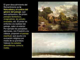 El gran descubrimiento del
Romanticismo es la
Naturaleza y el cultivo del
género del paisaje, que
será exhaustivo. Se pintan
paisajes fantásticos,
imaginativos, de estudio,
evocados, etc. El pintor se
enfrenta a la realidad del
paisaje, salen al exterior.
Por ejemplo los paisajistas
alemanes, con Friedrich a la
cabeza, proponen el paisaje
espiritual, que ayuda a la
evocación religiosa por
medio de su grandeza.
Valoran los estados
atmosféricos, como la
niebla.
 
