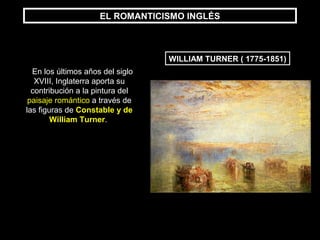 EL ROMANTICISMO INGLÉS
WILLIAM TURNER ( 1775-1851)
En los últimos años del siglo
XVIII, Inglaterra aporta su
contribución a la pintura del
paisaje romántico a través de
las figuras de Constable y de
William Turner.
 
