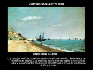 JOHN CONSTABLE (1776-1837)
BRIGHTON BEACH
Los paisajes de Constable transpiran autenticidad y verdad. Están llenos de
manchas de colores y se preocupa sobre todo por captar los efectos de
la luz y las cambiantes condiciones atmosféricas a través de una técnica
rápida y precisa.
 