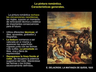La pintura romántica.
Características generales.
La pintura romántica rechaza
las convenciones neoclásicas,
las reglas, supone un momento
de renovación técnica y estética
de importantes consecuencias
para el futuro:
• Utiliza diferentes técnicas; el
óleo, acuarelas, grabados y
litografías.
• La textura comienza a ser
valorada en sí misma y
aparecen las superficies
rugosas junto con las formas
más sutiles. La pincelada es
libre, viva y llena de
expresividad.
• Desaparece la línea frente al
color. Se recupera la potencia
sugestiva del color, liberándose
las formas y los límites
excesivamente definidos.
E. DELACROIX. LA MATANZA DE QUÍOS, 1825
 