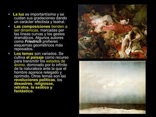 • La luz es importantísima y se
cuidan sus gradaciones dando
un carácter efectista y teatral.
• Las composiciones tienden a
ser dinámicas, marcadas por
las líneas curvas y los gestos
dramáticos. Algunos autores
como Friedrich prefieren
esquemas geométricos más
reposados.
• Los temas son variados. Se
cultiva el paisaje como recurso
para transmitir los estados de
ánimo, dominado por lo infinito
de la naturaleza ante la que el
hombre aparece relegado y
oprimido. Otros temas son las
revoluciones políticas, los
desastres, religiosos,
retratos, lo exótico y
fantástico.
 