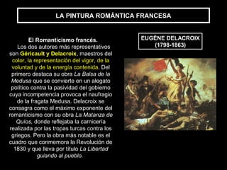 LA PINTURA ROMÁNTICA FRANCESA
EUGÉNE DELACROIX
(1798-1863)
El Romanticismo francés.
Los dos autores más representativos
son Géricault y Delacroix, maestros del
color, la representación del vigor, de la
voluntad y de la energía contenida. Del
primero destaca su obra La Balsa de la
Medusa que se convierte en un alegato
político contra la pasividad del gobierno
cuya incompetencia provoca el naufragio
de la fragata Medusa. Delacroix se
consagra como el máximo exponente del
romanticismo con su obra La Matanza de
Quíos, donde reflejaba la carnicería
realizada por las tropas turcas contra los
griegos. Pero la obra más notable es el
cuadro que conmemora la Revolución de
1830 y que lleva por título La Libertad
guiando al pueblo.
 