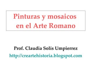 Pinturas y mosaicos en el Arte Romano Prof. Claudia Solís Umpierrez http://creartehistoria.blogspot.com
