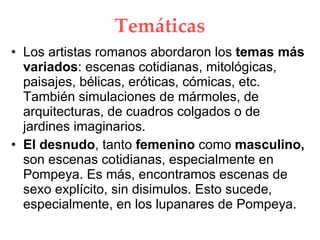 Temáticas Los artistas romanos abordaron los temas más variados : escenas cotidianas, mitológicas, paisajes, bélicas, eróticas, cómicas, etc. También simulaciones de mármoles, de arquitecturas, de cuadros colgados o de jardines imaginarios. El desnudo , tanto femenino como masculino, son escenas cotidianas, especialmente en Pompeya. Es más, encontramos escenas de sexo explícito, sin disimulos. Esto sucede, especialmente, en los lupanares de Pompeya.