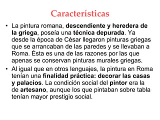 Características La pintura romana, descendiente y heredera de la griega , poseía una técnica depurada . Ya desde la época de César llegaron pinturas griegas que se arrancaban de las paredes y se llevaban a Roma. Ésta es una de las razones por las que apenas se conservan pinturas murales griegas. Al igual que en otros lenguajes, la pintura en Roma tenían una finalidad práctica: decorar las casas y palacios . La condición social del pintor era la de artesano , aunque los que pintaban sobre tabla tenían mayor prestigio social.