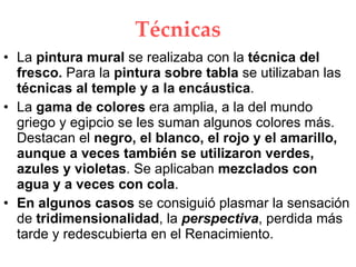 Técnicas La pintura mural se realizaba con la técnica del fresco. Para la pintura sobre tabla se utilizaban las técnicas al temple y a la encáustica . La gama de colores era amplia, a la del mundo griego y egipcio se les suman algunos colores más. Destacan el negro, el blanco, el rojo y el amarillo, aunque a veces también se utilizaron verdes, azules y violetas . Se aplicaban mezclados con agua y a veces con cola . En algunos casos se consiguió plasmar la sensación de tridimensionalidad , la perspectiva , perdida más tarde y redescubierta en el Renacimiento.