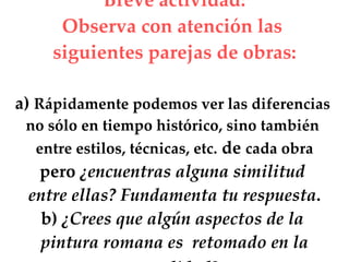 Breve actividad: Observa con atención las siguientes parejas de obras: a) Rápidamente podemos ver las diferencias no sólo en tiempo histórico, sino también entre estilos, técnicas, etc. de cada obra pero ¿encuentras alguna similitud entre ellas? Fundamenta tu respuesta . b) ¿Crees que algún aspectos de la pintura romana es retomado en la actualidad?