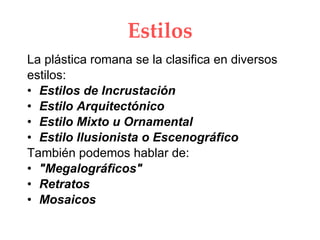 Estilos La plástica romana se la clasifica en diversos estilos: Estilos de Incrustación Estilo Arquitectónico Estilo Mixto u Ornamental Estilo Ilusionista o Escenográfico También podemos hablar de: "Megalográficos" Retratos Mosaicos