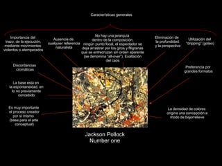 Claseshistoria Historia del Arte © 2006 Guillermo Méndez Zapata Jackson Pollock Number one Utilización del “ dripping” (goteo) Importancia del trazo, de la ejecución, mediante movimientos violentos o atemperados Ausencia de cualquier referencia naturalista Eliminación de la profundidad y la perspectiva No hay una jerarquía dentro de la composición, ningún punto focal, el espectador se deja arrastrar por los giros y filigranas que se entrecruzan sin orden aparente (se denomina “all-over”). Exaltación del caos Características generales Preferencia por grandes formatos La base está en la espontaneidad, en lo no previamente concebido Es muy importante el proceso creador por sí mismo  (base para el arte conceptual) La densidad de colores origina una concepción a modo de bajorrelieve Discordancias cromáticas 