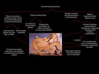 Claseshistoria Historia del Arte © 2006 Guillermo Méndez Zapata Surrealismo Salvador Dalí El gran masturbador Características generales Dibujo muy preciso, académico (gran interés por primitivos flamencos y autores renacentistas)  Línea acota los dibujos con gran rigor y nitidez Espacios atemporales Luz irreal que inunda todo el espacio Perspectivas que tienden al infinito (sensación de silenciosa soledad) Minuciosidad naturalista Temática extraída del subconsciente de forma lúcida Formas simbólicas (temas eróticos (fetichismo), obsesiones infantiles sobre muerte y putrefacción) Método  paranoico-crítico (blando- duro) Contraste de colores luminosos, muy brillantes y contrapuestos (amarillos y azules) Langosta Lirio: pureza=amor puro, la masturbación. hormigas= secreciones sexuales Personajes solitarios, diminutos perdidos en la inmensidad 
