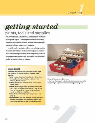 paints, tools and supplies
YOU DONT NEEDA ROOM FULL OF SUPPLIESTOBEGIN
paintingwithacrylics.Iuse averysmalln m k rofcolorson
my paletteandonlyafkwdifferentb r u d ~ .Keepingitsimple
makesmefeelmorerelaxedinmy workarea.
A t d e ~ i 9 a p t p l a w ~ ~ y a u r p a i n ~ r m p p l l e s .
It'seasytom r ywithyouwhenyauwanttopaintonhtion.
anditactsasa storageunitwhen@re notpainting.Havefun
cJ.eatingyourownmstomaaylicpaintingkit!Everythingyotfll
needtogetstartedislistedonthispage.
Start-up Kit
Belowis a listof essentialsyou should haveon handto get
you startedonthe paintingprojectsinthis book. Happy
painting1
Paints: Prussian Blue, Iwty Black, Titanium White, Burnt
Umber, CadmiumYellow Medium, Gdrnium Red
Medium, Alizarin Girnson.
Surhees: Prestretchedcanvases, canvas panels and/or
canvas sheets.
Brushes: %-inch (igrnrn) filbert, no. 3 filbert, no. 4 filbert,
no. 6 filbert, no. 8 filbert, no. 2 liner, no. r liner, no. 210
liner, no. 210 round, no. 2 round, no. 4 round, no. 6
round, no. 6 flat, no. 4 flat, hake.
Palette: Plastic, with a lid (or improviseyour ow+-
page151.
Other MaterialsCloth rags, wet wipes, cans or jars, spray
bottle ofwater, palette knife, maskingor drafiingtape,
mechanical pencil with 28 lead, ruler, kneadederaser.
PAINTS,TOOLSAND SUPPLIES
A simple set oftools and a limited paletteo f c o l o ~are all you needto
skrt pairrtingin acrylics.Atackle box makes agreatstorageunit.
 