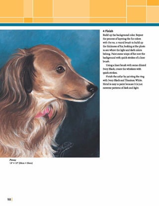 4 Finish
Buildupthebackgmmd&. Repeat
theprocessoflayeringthe furcolors
withtheno.a roundbrwhtobuildup
thethiclams offur, lookulgatthephoto
toseewherethehghtanddarkcolors
belong.Paint somewisps offuroverthe
b d g m u n d w i t h q u c k ~ sofaliner
brush.
Usingalinerbrushwith somediluted
IvoryBlack,matethewhiskerswith
quck strokes.
Finishthecollarby paintingthering
with IvoryBlackandXtaniumWhite.
Med is easyto paintbecauseitisjust
extremepatterns ofdarkandhght.
fintry
lantx loll (aacm x 26cm)
 